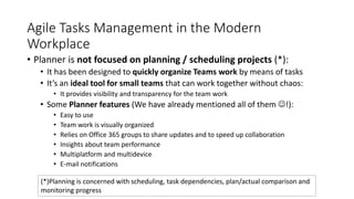 Agile Tasks Management in the Modern
Workplace
• Planner is not focused on planning / scheduling projects (*):
• It has been designed to quickly organize Teams work by means of tasks
• It’s an ideal tool for small teams that can work together without chaos:
• It provides visibility and transparency for the team work
• Some Planner features (We have already mentioned all of them !):
• Easy to use
• Team work is visually organized
• Relies on Office 365 groups to share updates and to speed up collaboration
• Insights about team performance
• Multiplatform and multidevice
• E-mail notifications
(*)Planning is concerned with scheduling, task dependencies, plan/actual comparison and
monitoring progress
 