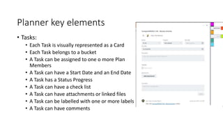 Planner key elements
• Tasks:
• Each Task is visually represented as a Card
• Each Task belongs to a bucket
• A Task can be assigned to one o more Plan
Members
• A Task can have a Start Date and an End Date
• A Task has a Status Progress
• A Task can have a check list
• A Task can have attachments or linked files
• A Task can be labelled with one or more labels
• A Task can have comments
 