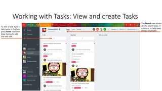 Working with Tasks: View and create Tasks
The Board view shows
all of a plan’s tasks, in
columns, to help keep
things organized
To add a task, type a
task name in the box,
press Enter, and then
keep typing to add
the next task.
 
