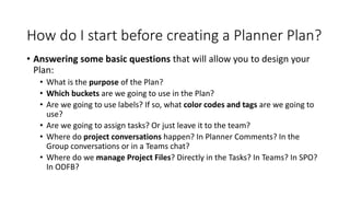 How do I start before creating a Planner Plan?
• Answering some basic questions that will allow you to design your
Plan:
• What is the purpose of the Plan?
• Which buckets are we going to use in the Plan?
• Are we going to use labels? If so, what color codes and tags are we going to
use?
• Are we going to assign tasks? Or just leave it to the team?
• Where do project conversations happen? In Planner Comments? In the
Group conversations or in a Teams chat?
• Where do we manage Project Files? Directly in the Tasks? In Teams? In SPO?
In ODFB?
 
