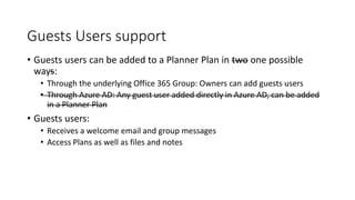 Guests Users support
• Guests users can be added to a Planner Plan in two one possible
ways:
• Through the underlying Office 365 Group: Owners can add guests users
• Through Azure AD: Any guest user added directly in Azure AD, can be added
in a Planner Plan
• Guests users:
• Receives a welcome email and group messages
• Access Plans as well as files and notes
 