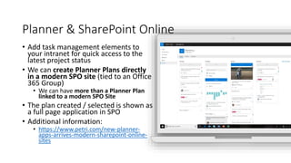 Planner & SharePoint Online
• Add task management elements to
your intranet for quick access to the
latest project status
• We can create Planner Plans directly
in a modern SPO site (tied to an Office
365 Group)
• We can have more than a Planner Plan
linked to a modern SPO Site
• The plan created / selected is shown as
a full page application in SPO
• Additional information:
• https://www.petri.com/new-planner-
apps-arrives-modern-sharepoint-online-
sites
 