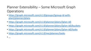 Planner Extensibility – Some Microsoft Graph
Operations
• https://graph.microsoft.com/v1.0/groups/{group-id-with-
plan}/planner/plans
• https://graph.microsoft.com/v1.0/planner/plans/{plan-id}
• https://graph.microsoft.com/v1.0/planner/plans/{plan-id}/buckets
• https://graph.microsoft.com/v1.0/planner/plans/{plan-id}/tasks
• https://graph.microsoft.com/v1.0/me/planner/tasks
• …
 