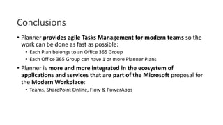 Conclusions
• Planner provides agile Tasks Management for modern teams so the
work can be done as fast as possible:
• Each Plan belongs to an Office 365 Group
• Each Office 365 Group can have 1 or more Planner Plans
• Planner is more and more integrated in the ecosystem of
applications and services that are part of the Microsoft proposal for
the Modern Workplace:
• Teams, SharePoint Online, Flow & PowerApps
 