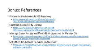Bonus: References
• Planner in the Microsoft 365 Roadmap:
• https://www.microsoft.com/en-us/microsoft-
365/roadmap?filters=&searchterms=Planner
• FastTrack Productivity Library:
• https://www.microsoft.com/es-es/microsoft-
365/success/productivitylibrary/organize-teamwork-visually?rtc=1
• Manage Guest Access in Office 365 Groups (and in Planner ):
• https://docs.microsoft.com/en-us/office365/admin/create-groups/manage-guest-
access-in-groups?view=o365-worldwide
• Set Office 365 Groups to expire in Azure AD:
• https://docs.microsoft.com/en-us/azure/active-directory/users-groups-roles/groups-
quickstart-expiration
 