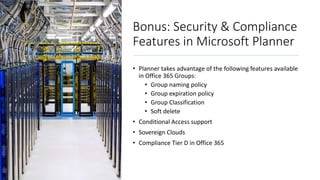 Bonus: Security & Compliance
Features in Microsoft Planner
• Planner takes advantage of the following features available
in Office 365 Groups:
• Group naming policy
• Group expiration policy
• Group Classification
• Soft delete
• Conditional Access support
• Sovereign Clouds
• Compliance Tier D in Office 365
 