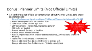 Bonus: Planner Limits (Not Official Limits)
• (Since there is not official documentation about Planner Limits, take those
as a reference):
• https://techcommunity.microsoft.com/t5/Planner/Planner-Limitations/td-p/61650
• Up to 300 assigned tasks per user in a Plan
• 1500 tasks can be created by a user
• 250 active tasks – not started, in progress per plan
• 100 tasks per bucket
• Cannot view all the tasks in the Hub
• Cannot export all tasks to Excel
• Cannot import Tasks from another data source (Excel,Outlook Tasks, Microsoft
Project)
• Task name cannot exceed 254 characters
• Cannot add more than 20 checklist items to a single task
• Cannot add more than 9 attachments / links to a single task
Some are old limits,
but we don’t know
current ones
 