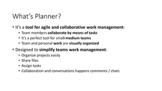 What’s Planner?
• It’s a tool for agile and collaborative work management:
• Team members collaborate by means of tasks
• It’s a perfect tool for small-medium teams
• Team and personal work are visually organized
• Designed to simplify teams work management:
• Organize projects easily
• Share files
• Assign tasks
• Collaboration and conversations happens comments / chats
 