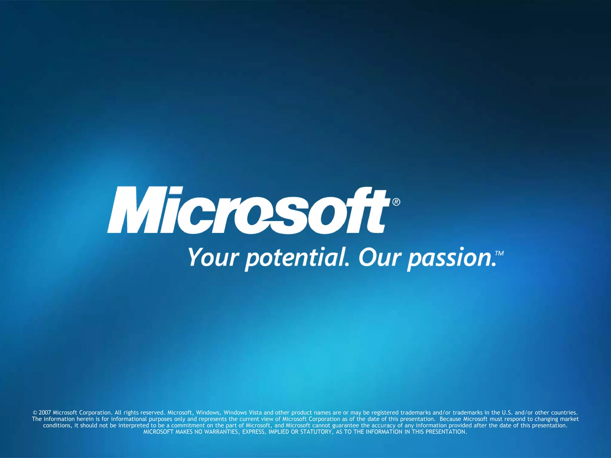 © 2007 Microsoft Corporation. All rights reserved. Microsoft, Windows, Windows Vista and other product names are or may be registered trademarks and/or trademarks in the U.S. and/or other countries.The information herein is for informational purposes only and represents the current view of Microsoft Corporation as of the date of this presentation.  Because Microsoft must respond to changing market conditions, it should not be interpreted to be a commitment on the part of Microsoft, and Microsoft cannot guarantee the accuracy of any information provided after the date of this presentation.  MICROSOFT MAKES NO WARRANTIES, EXPRESS, IMPLIED OR STATUTORY, AS TO THE INFORMATION IN THIS PRESENTATION.