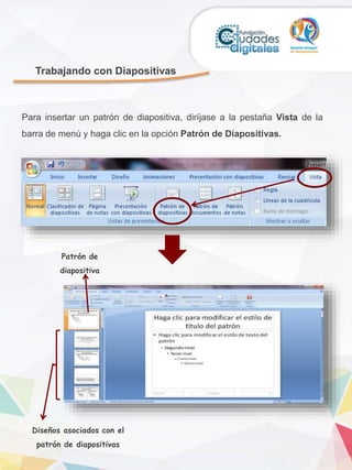 Trabajando con Diapositivas
Para insertar un patrón de diapositiva, diríjase a la pestaña Vista de la
barra de menú y haga clic en la opción Patrón de Diapositivas.
Patrón de
diapositiva
Diseños asociados con el
patrón de diapositivas
 