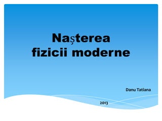 Nașterea
fizicii moderne
Danu Tatiana
2013

 