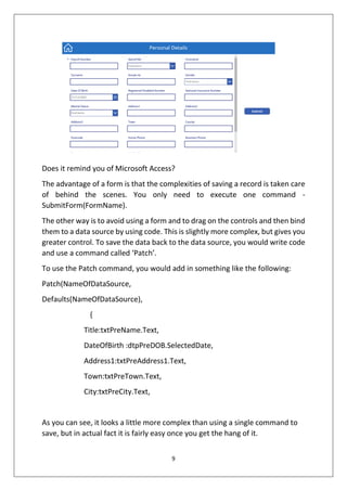 9
Does it remind you of Microsoft Access?
The advantage of a form is that the complexities of saving a record is taken care
of behind the scenes. You only need to execute one command -
SubmitForm(FormName).
The other way is to avoid using a form and to drag on the controls and then bind
them to a data source by using code. This is slightly more complex, but gives you
greater control. To save the data back to the data source, you would write code
and use a command called ‘Patch’.
To use the Patch command, you would add in something like the following:
Patch(NameOfDataSource,
Defaults(NameOfDataSource),
{
Title:txtPreName.Text,
DateOfBirth :dtpPreDOB.SelectedDate,
Address1:txtPreAddress1.Text,
Town:txtPreTown.Text,
City:txtPreCity.Text,
As you can see, it looks a little more complex than using a single command to
save, but in actual fact it is fairly easy once you get the hang of it.
 