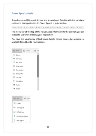 10
Power Apps controls
If you have used Microsoft Access, you are probably familiar with the variety of
controls in that application. In Power Apps it is quite similar.
The menu bar at the top of the Power Apps interface lists the controls you can
expect to use when creating your application.
You have the usual array of text boxes, labels, combo boxes, date pickers etc
available for adding to your screens.
 
