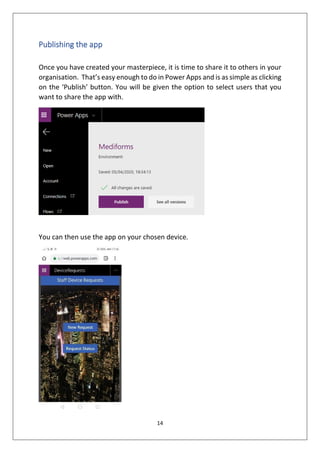 14
Publishing the app
Once you have created your masterpiece, it is time to share it to others in your
organisation. That’s easy enough to do in Power Apps and is as simple as clicking
on the ‘Publish’ button. You will be given the option to select users that you
want to share the app with.
You can then use the app on your chosen device.
 