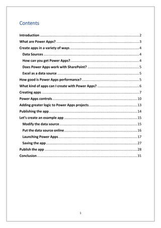 1
Contents
Introduction ......................................................................................................2
What are Power Apps? .....................................................................................3
Create apps in a variety of ways .......................................................................4
Data Sources ..................................................................................................4
How can you get Power Apps?.......................................................................4
Does Power Apps work with SharePoint? .....................................................5
Excel as a data source ....................................................................................5
How good is Power Apps performance?...........................................................5
What kind of apps can I create with Power Apps? ...........................................6
Creating apps ....................................................................................................7
Power Apps controls .......................................................................................10
Adding greater logic to Power Apps projects..................................................13
Publishing the app...........................................................................................14
Let’s create an example app ...........................................................................15
Modify the data source................................................................................15
Put the data source online...........................................................................16
Launching Power Apps.................................................................................17
Saving the app..............................................................................................27
Publish the app ...............................................................................................28
Conclusion.......................................................................................................31
 