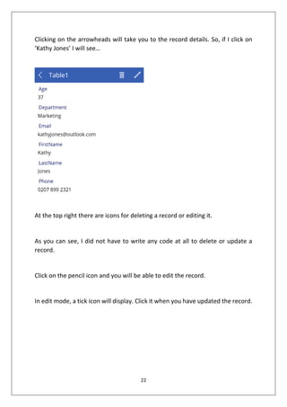 22
Clicking on the arrowheads will take you to the record details. So, if I click on
‘Kathy Jones’ I will see…
At the top right there are icons for deleting a record or editing it.
As you can see, I did not have to write any code at all to delete or update a
record.
Click on the pencil icon and you will be able to edit the record.
In edit mode, a tick icon will display. Click it when you have updated the record.
 