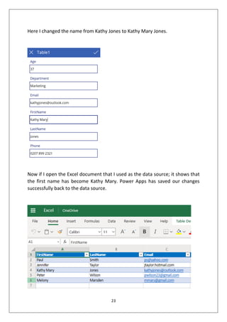 23
Here I changed the name from Kathy Jones to Kathy Mary Jones.
Now if I open the Excel document that I used as the data source; it shows that
the first name has become Kathy Mary. Power Apps has saved our changes
successfully back to the data source.
 