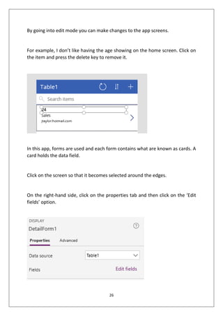 26
By going into edit mode you can make changes to the app screens.
For example, I don’t like having the age showing on the home screen. Click on
the item and press the delete key to remove it.
In this app, forms are used and each form contains what are known as cards. A
card holds the data field.
Click on the screen so that it becomes selected around the edges.
On the right-hand side, click on the properties tab and then click on the ‘Edit
fields’ option.
 