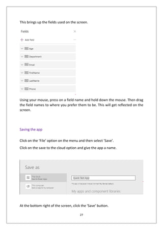 27
This brings up the fields used on the screen.
Using your mouse, press on a field name and hold down the mouse. Then drag
the field names to where you prefer them to be. This will get reflected on the
screen.
Saving the app
Click on the ‘File’ option on the menu and then select ‘Save’.
Click on the save to the cloud option and give the app a name.
At the bottom right of the screen, click the ‘Save’ button.
 