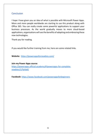 31
Conclusion
I hope I have given you an idea of what is possible with Microsoft Power Apps.
More and more people worldwide are starting to use this product along with
Office 365. You can really create some powerful applications to support your
business processes. As the world gradually moves to more cloud-based
applications, organisations will see the benefits of adapting and embracing these
new technologies.
Thank you for reading.
If you would like further training from me, here are some related links.
Website: https://powerappsfornewbies.com/
Join my Power Apps course:
https://powerapps.official.academy/#!powerapps-for-complete-
newbies/1/YpVp6/
Facebook: https://www.facebook.com/powerappsforbeginners
 