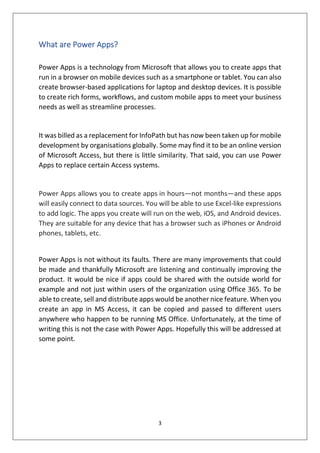 3
What are Power Apps?
Power Apps is a technology from Microsoft that allows you to create apps that
run in a browser on mobile devices such as a smartphone or tablet. You can also
create browser-based applications for laptop and desktop devices. It is possible
to create rich forms, workflows, and custom mobile apps to meet your business
needs as well as streamline processes.
It was billed as a replacement for InfoPath but has now been taken up for mobile
development by organisations globally. Some may find it to be an online version
of Microsoft Access, but there is little similarity. That said, you can use Power
Apps to replace certain Access systems.
Power Apps allows you to create apps in hours—not months—and these apps
will easily connect to data sources. You will be able to use Excel-like expressions
to add logic. The apps you create will run on the web, iOS, and Android devices.
They are suitable for any device that has a browser such as iPhones or Android
phones, tablets, etc.
Power Apps is not without its faults. There are many improvements that could
be made and thankfully Microsoft are listening and continually improving the
product. It would be nice if apps could be shared with the outside world for
example and not just within users of the organization using Office 365. To be
able to create, sell and distribute apps would be another nice feature. When you
create an app in MS Access, it can be copied and passed to different users
anywhere who happen to be running MS Office. Unfortunately, at the time of
writing this is not the case with Power Apps. Hopefully this will be addressed at
some point.
 