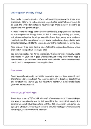 4
Create apps in a variety of ways
Apps can be created in a variety of ways, although it comes down to simple apps
that require little to no coding or more sophisticated apps that require code to
be used. The simple templates are never enough. There is always a need to go
beyond the auto generated apps.
A simple forms-based app can be created very quickly. Simply connect your data
source and generate the app based on this. A simple app enabling you to add,
edit, delete and update data is generated by Power Apps, ready to be used on a
mobile device. The controls such as text boxes, combo boxes, labels, buttons etc
are automatically added to the screen along with the mechanism for saving data.
For a beginner it is a good starting point. Taking the app apart and looking under
the hood at each part will teach you a lot.
You can also create a non-forms application. This is where you manually create
the screens for your app. A good understanding of coding with Power Apps is
needed here as you will need to do a little more than the simple save command
that is used in auto generated form applications.
Data sources
Power Apps allows you to connect to many data sources. Some examples are
SharePoint, SQL Server, Excel. You can even connect to DropBox, Google Drive
or a variety of data sources you may never have heard of. It is possible to create
your own data source also.
How can you get Power Apps?
Power Apps is part of Office 365. Microsoft offers various subscription packages
and your organisation is sure to find something that meets their needs. It is
possible for an individual to purchase an Office 365 subscription also. When you
sign up to Office 365, you will gain access to a multitude of applications including
Power Apps, SharePoint Online and Flow.
 