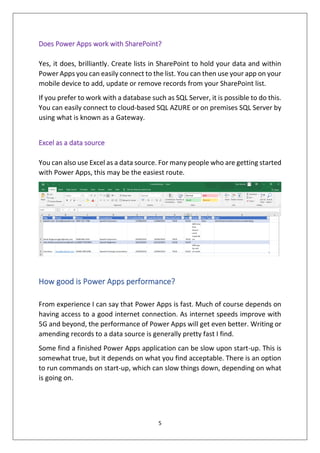 5
Does Power Apps work with SharePoint?
Yes, it does, brilliantly. Create lists in SharePoint to hold your data and within
Power Apps you can easily connect to the list. You can then use your app on your
mobile device to add, update or remove records from your SharePoint list.
If you prefer to work with a database such as SQL Server, it is possible to do this.
You can easily connect to cloud-based SQL AZURE or on premises SQL Server by
using what is known as a Gateway.
Excel as a data source
You can also use Excel as a data source. For many people who are getting started
with Power Apps, this may be the easiest route.
How good is Power Apps performance?
From experience I can say that Power Apps is fast. Much of course depends on
having access to a good internet connection. As internet speeds improve with
5G and beyond, the performance of Power Apps will get even better. Writing or
amending records to a data source is generally pretty fast I find.
Some find a finished Power Apps application can be slow upon start-up. This is
somewhat true, but it depends on what you find acceptable. There is an option
to run commands on start-up, which can slow things down, depending on what
is going on.
 