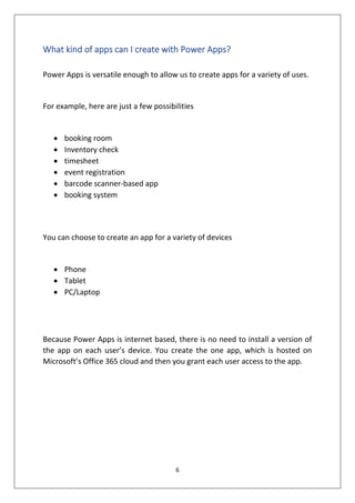 6
What kind of apps can I create with Power Apps?
Power Apps is versatile enough to allow us to create apps for a variety of uses.
For example, here are just a few possibilities
• booking room
• Inventory check
• timesheet
• event registration
• barcode scanner-based app
• booking system
You can choose to create an app for a variety of devices
• Phone
• Tablet
• PC/Laptop
Because Power Apps is internet based, there is no need to install a version of
the app on each user’s device. You create the one app, which is hosted on
Microsoft’s Office 365 cloud and then you grant each user access to the app.
 