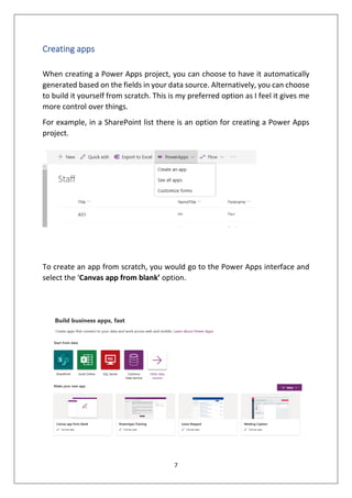 7
Creating apps
When creating a Power Apps project, you can choose to have it automatically
generated based on the fields in your data source. Alternatively, you can choose
to build it yourself from scratch. This is my preferred option as I feel it gives me
more control over things.
For example, in a SharePoint list there is an option for creating a Power Apps
project.
To create an app from scratch, you would go to the Power Apps interface and
select the ‘Canvas app from blank’ option.
 