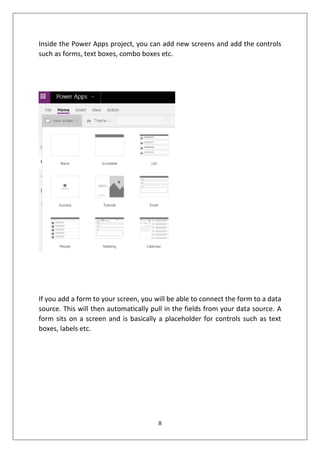 8
Inside the Power Apps project, you can add new screens and add the controls
such as forms, text boxes, combo boxes etc.
If you add a form to your screen, you will be able to connect the form to a data
source. This will then automatically pull in the fields from your data source. A
form sits on a screen and is basically a placeholder for controls such as text
boxes, labels etc.
 
