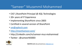 “Sameer” Muzammil Mohammed
• CIO  SharePoint Principal @ AQL Technologies
• 20+ years of IT Experience
• Implementing SharePoint since 2003
• Certified in several version of SharePoint
• sm@aqltech.com
• http://meetSameer.com/
• http://Linkedin.com/in/sameer-muz-mohammed
• Twitter : @sameerM2003
2AQLTECH.com, Microsoft Gold Partner, SM@aqltech.com
 