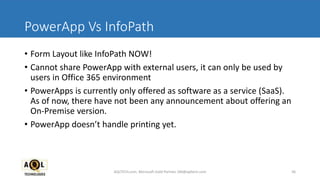 PowerApp Vs InfoPath
• Form Layout like InfoPath NOW!
• Cannot share PowerApp with external users, it can only be used by
users in Office 365 environment
• PowerApps is currently only offered as software as a service (SaaS).
As of now, there have not been any announcement about offering an
On-Premise version.
• PowerApp doesn’t handle printing yet.
AQLTECH.com, Microsoft Gold Partner, SM@aqltech.com 36
 