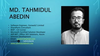 MD. TAHMIDUL
ABEDIN
• Software Engineer, Genweb2 Limited
• SharePoint Consultant
• MVP – C# Corner
• Microsoft Certified Solution Developer
• ASP.NET, Office 365 Solutions, Azure
Solution Development
• Email: aunik43@gmail.com
• LinkedIn: /tahmidanik
• www.tahmidulabedin.me
 