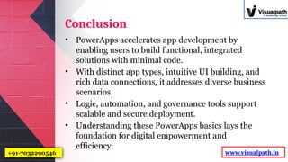 Conclusion
• PowerApps accelerates app development by
enabling users to build functional, integrated
solutions with minimal code.
• With distinct app types, intuitive UI building, and
rich data connections, it addresses diverse business
scenarios.
• Logic, automation, and governance tools support
scalable and secure deployment.
• Understanding these PowerApps basics lays the
foundation for digital empowerment and
efficiency.
www.visualpath.in
+91-7032290546
 