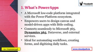 1. What’s PowerApps
• A Microsoft low code platform integrated
‑
with the PowerPlatform ecosystem.
• Empowers users to design canvas and
model driven apps with little coding.
‑
• Connects seamlessly to Microsoft 365,
Dynamics 365, Dataverse, and external
services.
• Ideal for automating workflows, creating
forms, and digitizing daily tasks.
www.visualpath.in
+91-7032290546
 