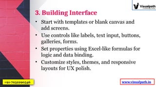 3. Building Interface
• Start with templates or blank canvas and
add screens.
• Use controls like labels, text input, buttons,
galleries, forms.
• Set properties using Excel like formulas for
‑
logic and data binding.
• Customize styles, themes, and responsive
layouts for UX polish.
www.visualpath.in
+91-7032290546
 