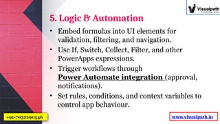 5. Logic & Automation
• Embed formulas into UI elements for
validation, filtering, and navigation.
• Use If, Switch, Collect, Filter, and other
PowerApps expressions.
• Trigger workflows through
Power Automate integration (approval,
notifications).
• Set rules, conditions, and context variables to
control app behaviour.
www.visualpath.in
+91-7032290546
 