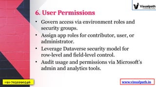 6. User Permissions
• Govern access via environment roles and
security groups.
• Assign app roles for contributor, user, or
administrator.
• Leverage Dataverse security model for
row level and field level control.
‑ ‑
• Audit usage and permissions via Microsoft’s
admin and analytics tools.
www.visualpath.in
+91-7032290546
 