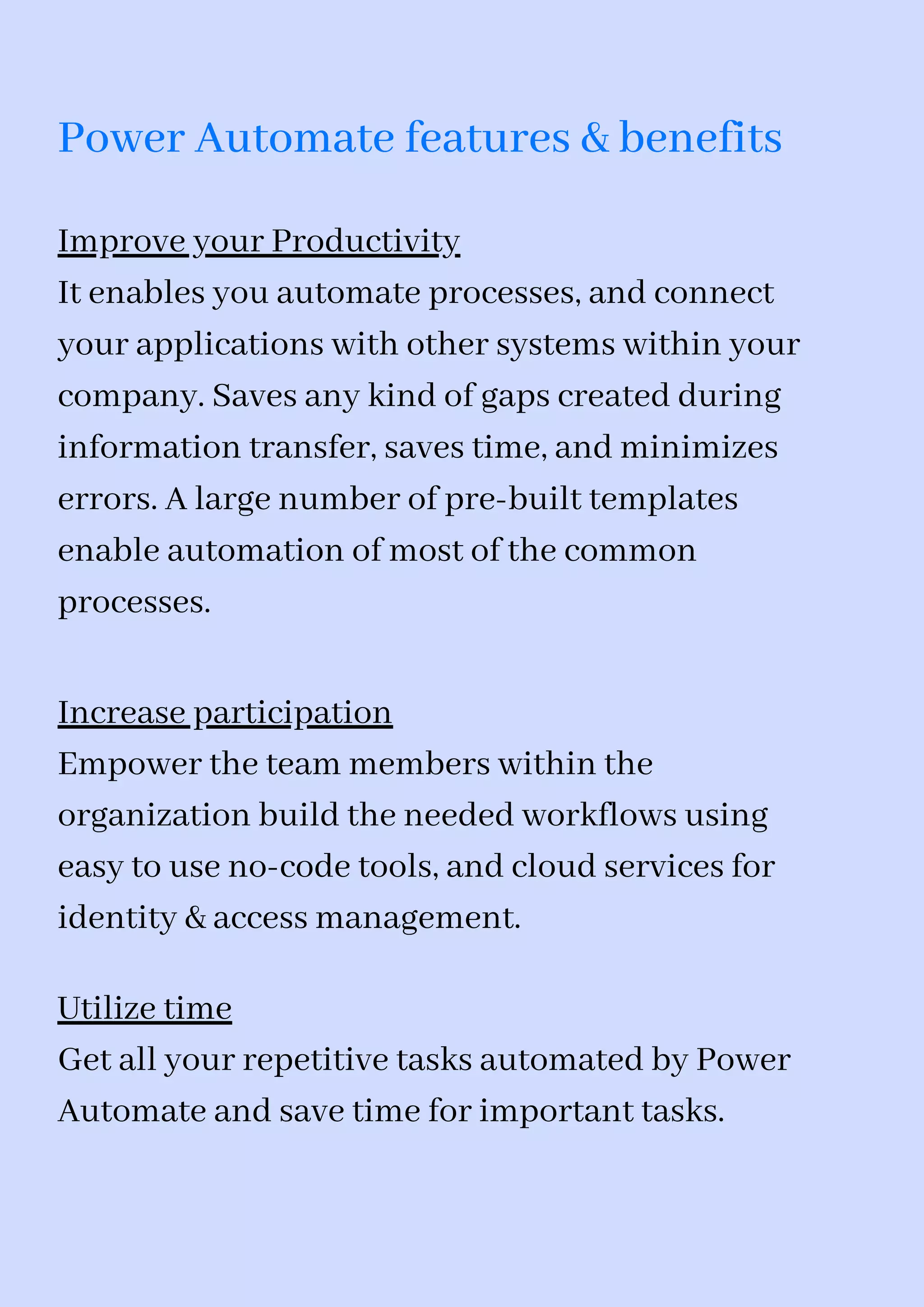 Power Automate features & benefits
Improve your Productivity
It enables you automate processes, and connect
your applications with other systems within your
company. Saves any kind of gaps created during
information transfer, saves time, and minimizes
errors. A large number of pre-built templates
enable automation of most of the common
processes.
Increase participation
Empower the team members within the
organization build the needed workflows using
easy to use no-code tools, and cloud services for
identity & access management.
Utilize time
Get all your repetitive tasks automated by Power
Automate and save time for important tasks.
 