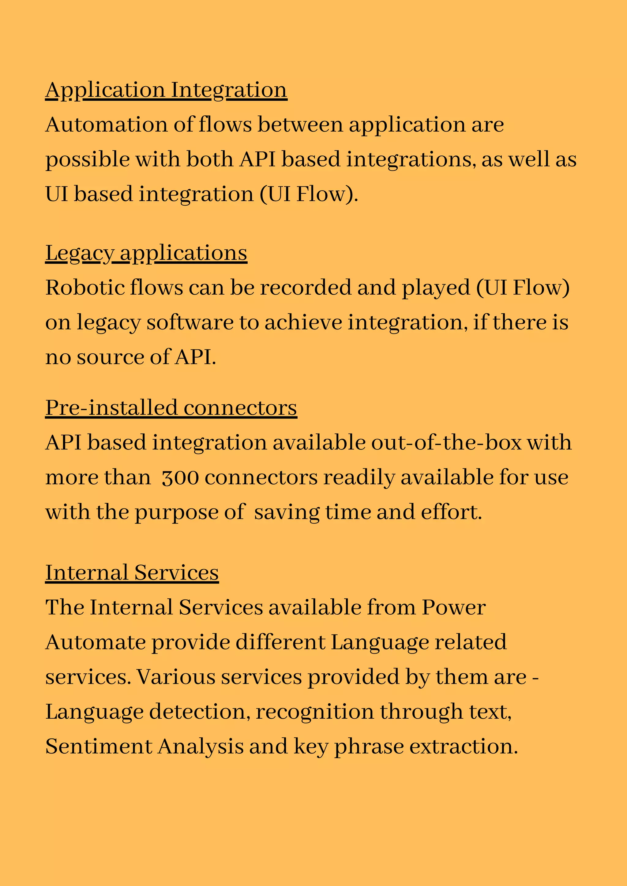 Application Integration
Automation of flows between application are
possible with both API based integrations, as well as
UI based integration (UI Flow).
Legacy applications
Robotic flows can be recorded and played (UI Flow)
on legacy software to achieve integration, if there is
no source of API.
Pre-installed connectors
API based integration available out-of-the-box with
more than 300 connectors readily available for use
with the purpose of saving time and effort.
Internal Services
The Internal Services available from Power
Automate provide different Language related
services. Various services provided by them are -
Language detection, recognition through text,
Sentiment Analysis and key phrase extraction.
 