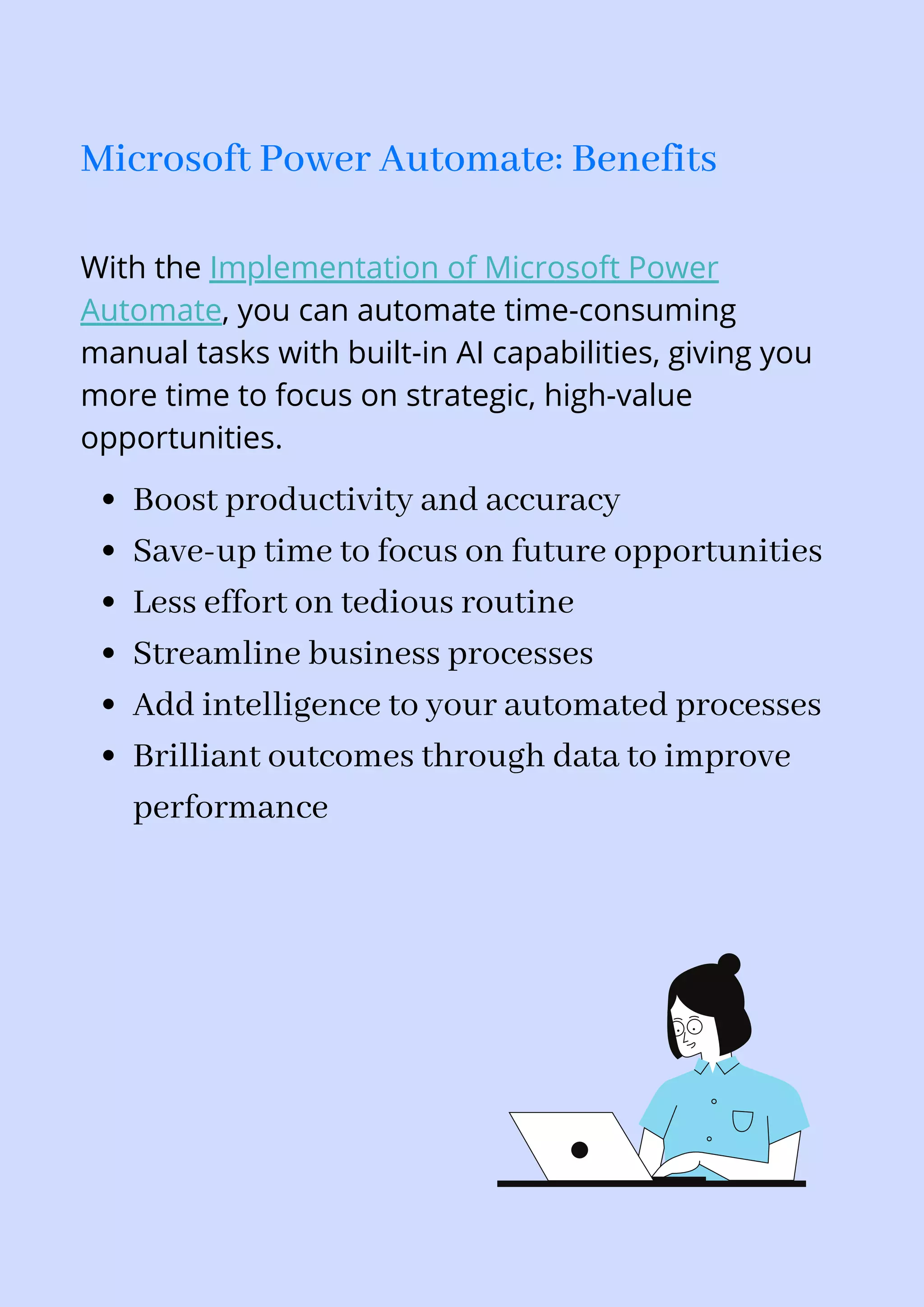 Boost productivity and accuracy
Save-up time to focus on future opportunities
Less effort on tedious routine
Streamline business processes
Add intelligence to your automated processes
Brilliant outcomes through data to improve
performance
With the Implementation of Microsoft Power
Automate, you can automate time-consuming
manual tasks with built-in AI capabilities, giving you
more time to focus on strategic, high-value
opportunities.
Microsoft Power Automate: Benefits
 