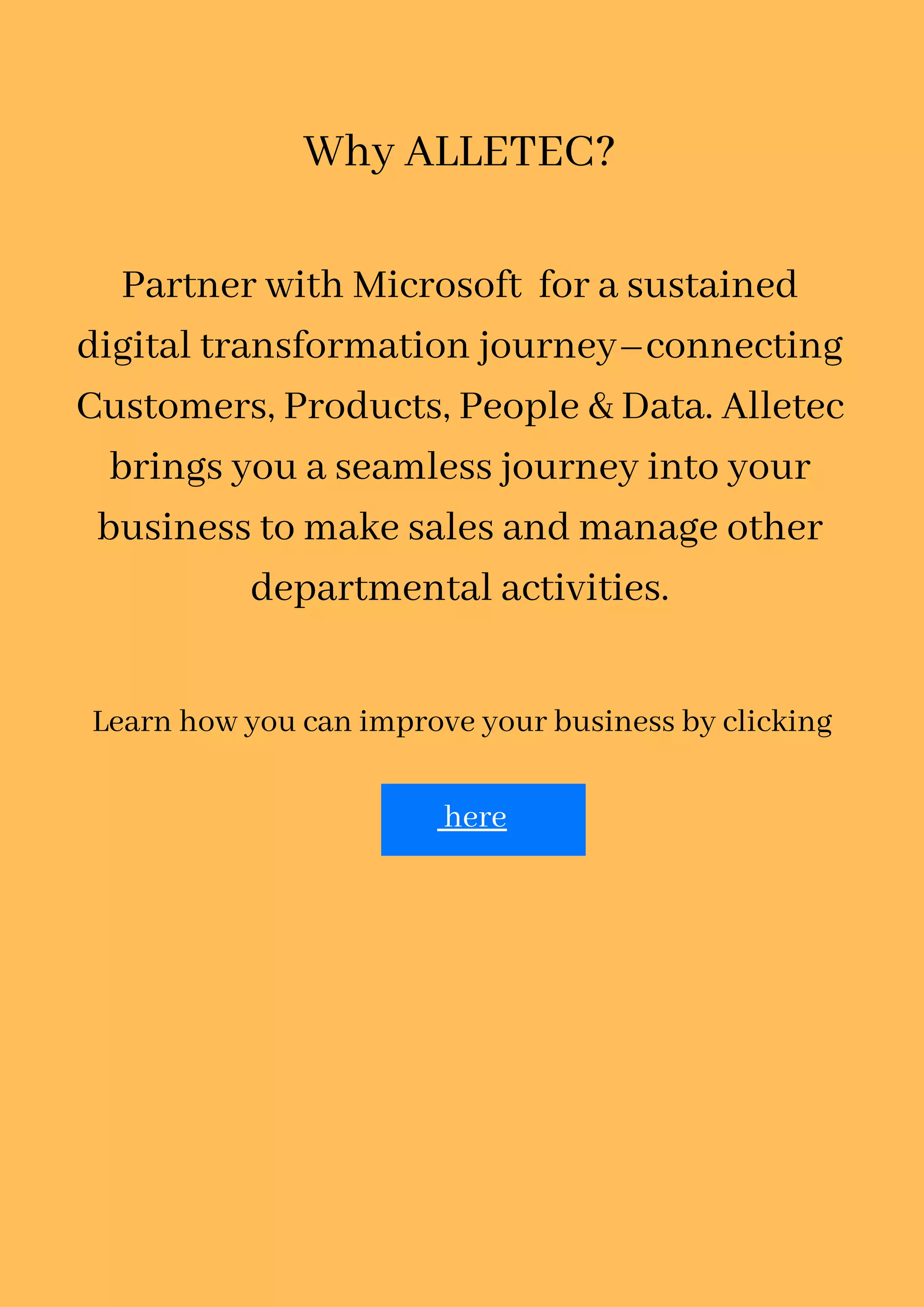 Learn how you can improve your business by clicking
here
Why ALLETEC?
Partner with Microsoft for a sustained
digital transformation journey–connecting
Customers, Products, People & Data. Alletec
brings you a seamless journey into your
business to make sales and manage other
departmental activities.
 