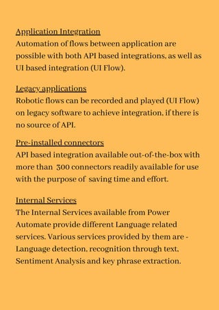 Application Integration
Automation of flows between application are
possible with both API based integrations, as well as
UI based integration (UI Flow).
Legacy applications
Robotic flows can be recorded and played (UI Flow)
on legacy software to achieve integration, if there is
no source of API.
Pre-installed connectors
API based integration available out-of-the-box with
more than 300 connectors readily available for use
with the purpose of saving time and effort.
Internal Services
The Internal Services available from Power
Automate provide different Language related
services. Various services provided by them are -
Language detection, recognition through text,
Sentiment Analysis and key phrase extraction.
 