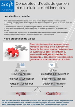 Concepteur d’outils de gestion 
et de solutions décisionnelles 
Vous êtes directeur commercial et vous avez besoin de prendre une décision urgente… 
L’IT est trop occupé pour le moment pour vous donner l’information quand et où vous en avez 
besoin… 
Quand enfin il vous répond, le format de présentation ne vous convient pas… 
Et pour creuser l’information, il faut le rappeler et attendre qu’il réponde à votre nouvelle 
requête… 
Il vous promet une réponse pour le lendemain matin à la première heure mais seulement 
après avoir satisfait le directeur financier qui lui aussi a besoin d’infos… 
Notre mission consistera à redonner à vos 
managers beaucoup plus d’autonomie en 
faisant évoluer votre système décisionnel vers 
un système plus agile, plus intuitif, au 
service de l’intelligence collective de 
l’entreprise… sans sacrifier les exigences de 
gouvernance et de centralisation de la DSI. 
Une situation courante 
Notre proposition de valeur 
Managers IT Pro 
Paramétrer & Provisionner 
Superviser & Manager 
Déployer & Anticiper 
Trouver & Accéder 
Analyser & Synthétiser 
Partager & Collaborer 
Agilité Contrôle 
Vous pourrez accéder aux données dont vous avez besoin et produire vos propres analyses 
sur des supports conviviaux, creuser l’information jusqu’à la donnée brute en seul clic, 
rester productif partout où vous êtes et collaborer plus facilement avec vos équipes. 
 