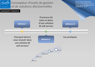 MODULE I 
Pourquoi devrez 
vous investir dans 
une solution BI 
self‐service? 
Processus de 
mise en place 
d’une solution 
BI self‐service 
Cas pratiques 
MODULE II 
MODULE III 
Extraction 
Préparation 
Modélisation 
Analyse 
Restitution 
Mario-Charly TOBOSSOU 
Business Intelligence Expert 
softacademybenin@gmail.com 
(+229) 97 61 13 17 
Concepteur d’outils de gestion 
et de solutions décisionnelles 
MICROSOFT POWER BI 
 