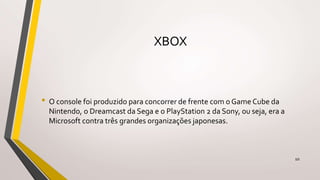 XBOX
• O console foi produzido para concorrer de frente com o Game Cube da
Nintendo, o Dreamcast da Sega e o PlayStation 2 da Sony, ou seja, era a
Microsoft contra três grandes organizações japonesas.
10
 