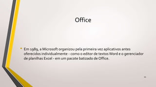 Office
• Em 1989, a Microsoft organizou pela primeira vez aplicativos antes
oferecidos individualmente - como o editor de textos Word e o gerenciador
de planilhas Excel - em um pacote batizado de Office.
11
 