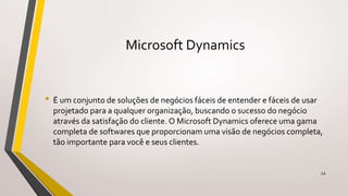 Microsoft Dynamics
• É um conjunto de soluções de negócios fáceis de entender e fáceis de usar
projetado para a qualquer organização, buscando o sucesso do negócio
através da satisfação do cliente. O Microsoft Dynamics oferece uma gama
completa de softwares que proporcionam uma visão de negócios completa,
tão importante para você e seus clientes.
12
 
