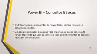 Power BI – Conceitos Básicos
• Os três principais componentes do Power BI são: painéis, relatórios e
conjuntos de dados.
• Um conjunto de dados é algo que você importa ou a que se conecta . O
Power BI permite que você se conecte a todo tipo de conjuntos de dados os
reúna em um único lugar.
15
 