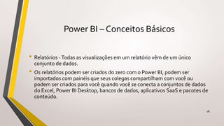 Power BI – Conceitos Básicos
• Relatórios -Todas as visualizações em um relatório vêm de um único
conjunto de dados.
• Os relatórios podem ser criados do zero com o Power BI, podem ser
importados com painéis que seus colegas compartilham com você ou
podem ser criados para você quando você se conecta a conjuntos de dados
do Excel, Power BI Desktop, bancos de dados, aplicativos SaaS e pacotes de
conteúdo.
16
 